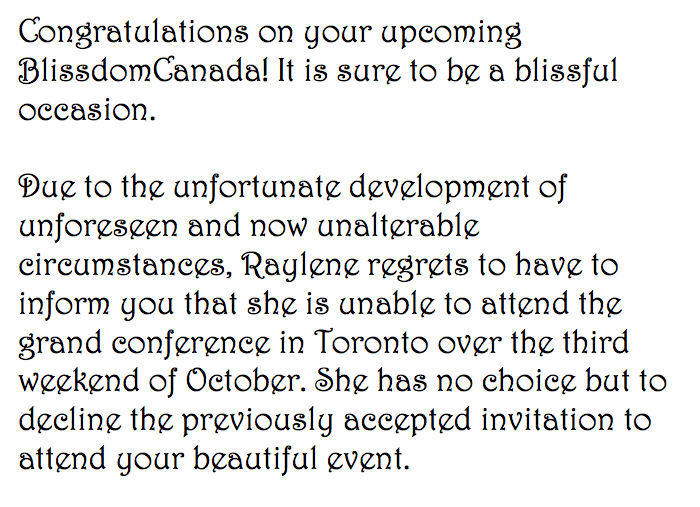 Congratulations on your upcoming BlissdomCanada! It is sure to be a blissful occasion.Due to the unfortunate development of unforeseen and now unalterable circumstances, Raylene regrets to have to inform you that she is unable to attend the grand conference in Toronto over the third weekend of October. She has no choice but to decline the previously accepted invitation to attend your beautiful event. 