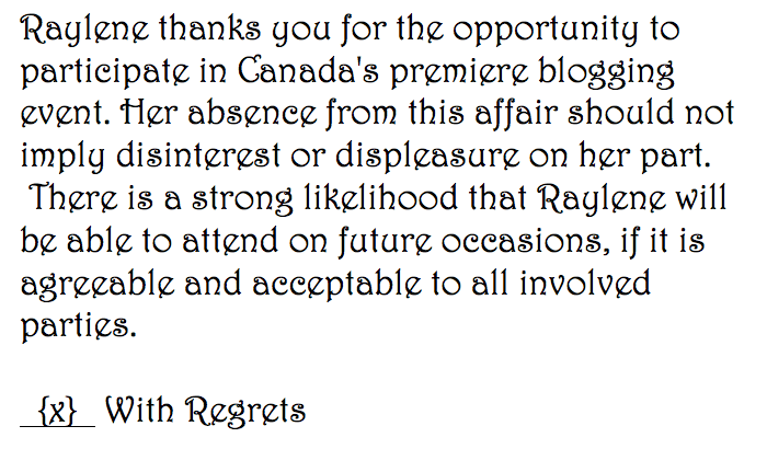 Raylene thanks you for the opportunity to participate in Canada's premiere blogging event. Her absence from this affair should not imply disinterest or displeasure on her part.  There is a strong likelihood that Raylene will be able to attend on future occasions, if it is agreeable and acceptable to all involved parties. (x) With Regrets